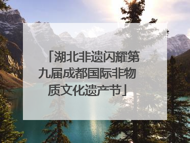 湖北非遗闪耀第九届成都国际非物质文化遗产节